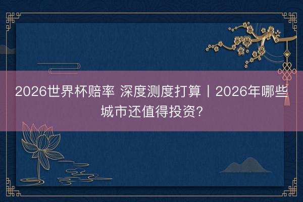 2026世界杯赔率 深度测度打算丨2026年哪些城市还值得投资?