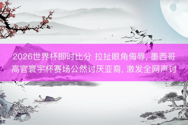 2026世界杯即时比分 拉扯眼角侮辱, 墨西哥高官寰宇杯赛场公然讨厌亚裔, 激发全网声讨