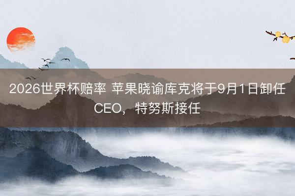 2026世界杯赔率 苹果晓谕库克将于9月1日卸任CEO,特努斯接任