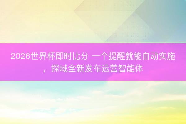 2026世界杯即时比分 一个提醒就能自动实施,探域全新发布运营智能体