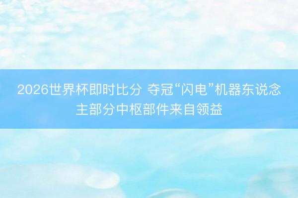 2026世界杯即时比分 夺冠“闪电”机器东说念主部分中枢部件来自领益