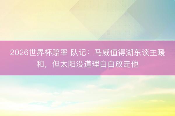 2026世界杯赔率 队记:马威值得湖东谈主暖和,但太阳没道理白白放走他