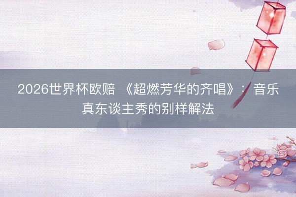 2026世界杯欧赔 《超燃芳华的齐唱》：音乐真东谈主秀的别样解法