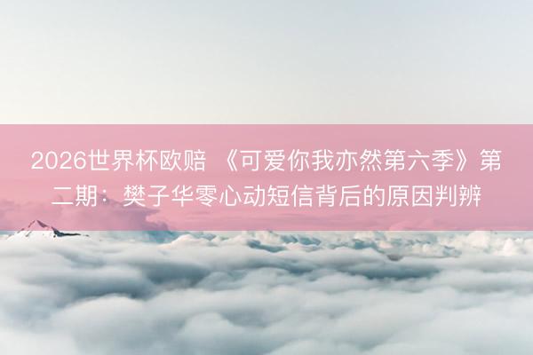 2026世界杯欧赔 《可爱你我亦然第六季》第二期:樊子华零心动短信背后的原因判辨