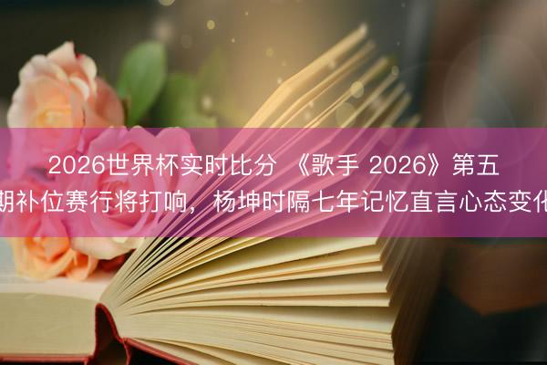 2026世界杯实时比分 《歌手 2026》第五期补位赛行将打响,杨坤时隔七年记忆直言心态变化