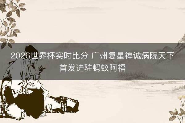 2026世界杯实时比分 广州复星禅诚病院天下首发进驻蚂蚁阿福