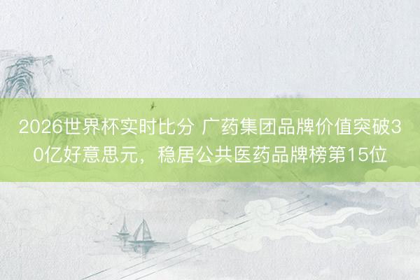 2026世界杯实时比分 广药集团品牌价值突破30亿好意思元,稳居公共医药品牌榜第15位