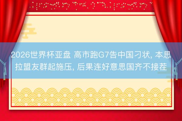 2026世界杯亚盘 高市跑G7告中国刁状, 本思拉盟友群起施压, 后果连好意思国齐不接茬