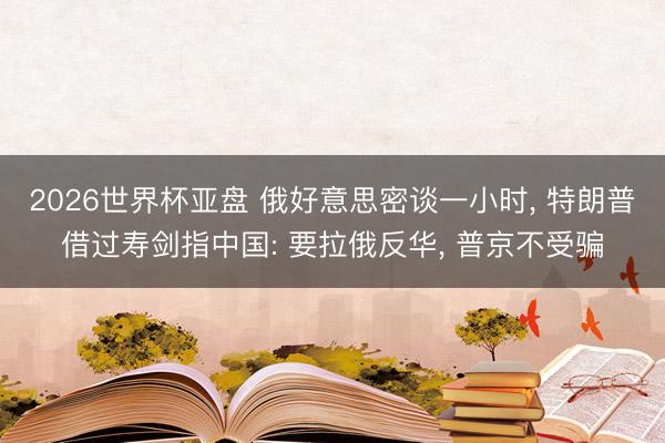 2026世界杯亚盘 俄好意思密谈一小时, 特朗普借过寿剑指中国: 要拉俄反华, 普京不受骗