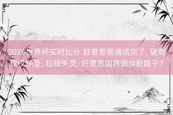 2026世界杯实时比分 好意思俄通话完了， 磋商仅仅铺垫， 拉拢失灵， 好意思国将调换新路子?