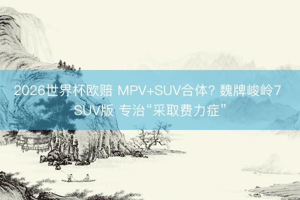 2026世界杯欧赔 MPV+SUV合体? 魏牌峻岭7 SUV版 专治“采取费力症”