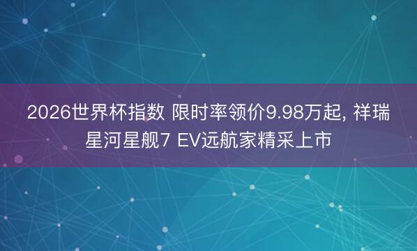 2026世界杯指数 限时率领价9.98万起, 祥瑞星河星舰7 EV远航家精采上市