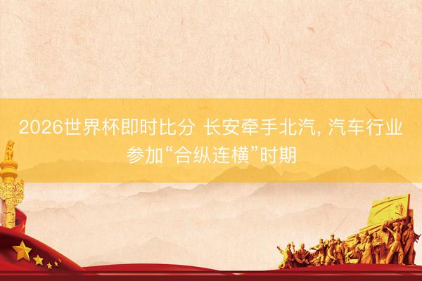 2026世界杯即时比分 长安牵手北汽, 汽车行业参加“合纵连横”时期