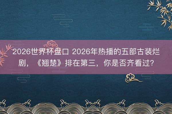 2026世界杯盘口 2026年热播的五部古装烂剧,《翘楚》排在第三,你是否齐看过?