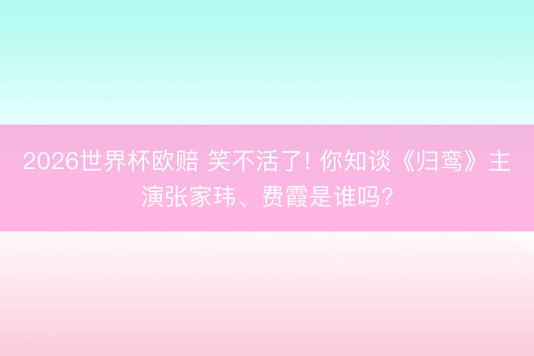 2026世界杯欧赔 笑不活了! 你知谈《归鸾》主演张家玮、费霞是谁吗?