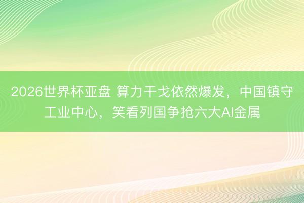 2026世界杯亚盘 算力干戈依然爆发,中国镇守工业中心,笑看列国争抢六大AI金属