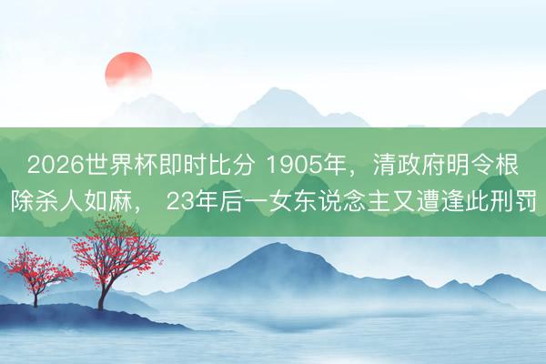 2026世界杯即时比分 1905年,清政府明令根除杀人如麻, 23年后一女东说念主又遭逢此刑罚