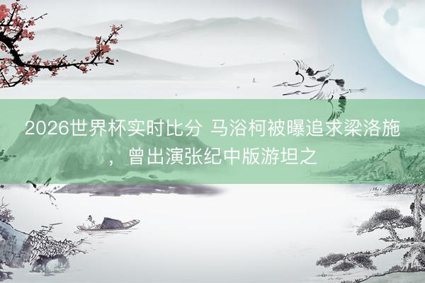 2026世界杯实时比分 马浴柯被曝追求梁洛施,曾出演张纪中版游坦之