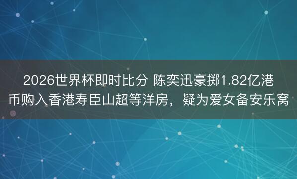 2026世界杯即时比分 陈奕迅豪掷1.82亿港币购入香港寿臣山超等洋房,疑为爱女备安乐窝