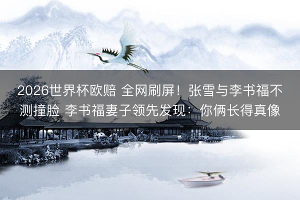 2026世界杯欧赔 全网刷屏!张雪与李书福不测撞脸 李书福妻子领先发现:你俩长得真像
