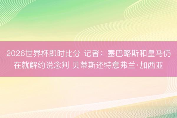 2026世界杯即时比分 记者:塞巴略斯和皇马仍在就解约说念判 贝蒂斯还特意弗兰·加西亚